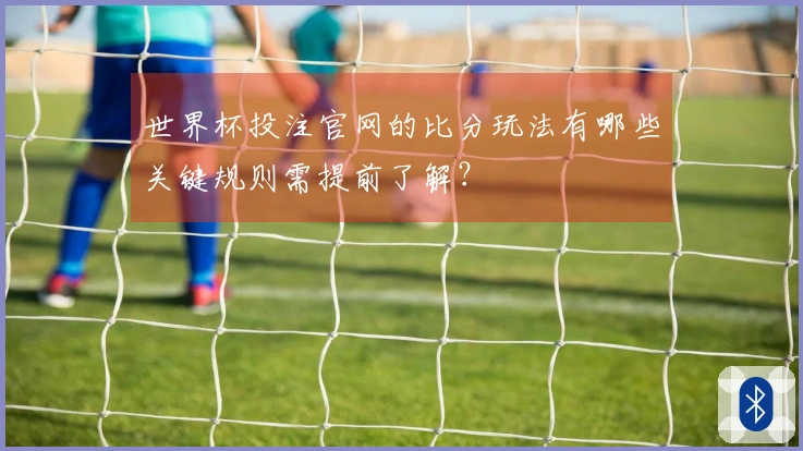世界杯投注官网的比分玩法有哪些关键规则需提前了解？