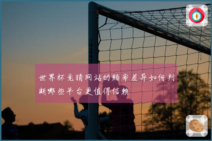 世界杯竞猜网站的赔率差异如何判断哪些平台更值得信赖