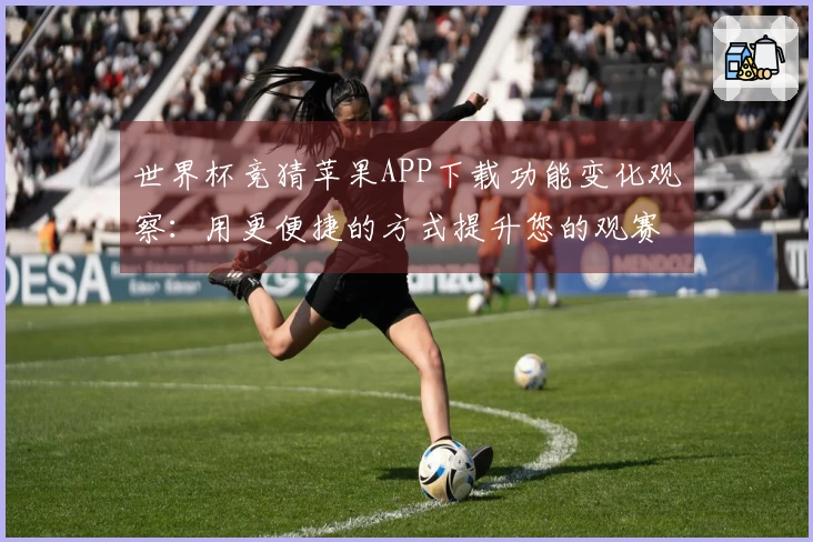 世界杯竞猜苹果APP下载功能变化观察：用更便捷的方式提升您的观赛体验